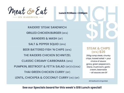 Meat & Eat on Hardwick. Lunch 11:30am-2:00pm. Lunch $18: Raiders' steak sandwich, grilled chicken burger (GFA), bangers & mash (GF), salt & pepper squid (GFA), beer battered fish 'n chips (GFA), the Raiders chicken schnitzel, classic creamy carbonara (GFA), pumpkin, beetroot & fetta salad (GF)(V)(VEA), Thai green chicken curry (GF), lentil, chickpea & coconut curry (VE)(GF). Steak & chips (GFA) $26: 250g rump steak, chunky chips, tossed salad + your choice of sauce: gravy, green peppercorn, Diane, mushroom, garlic cream, bearnaise, all sauces are GF. All seafood is imported. See our Specials board for this week's $18 Lunch special!