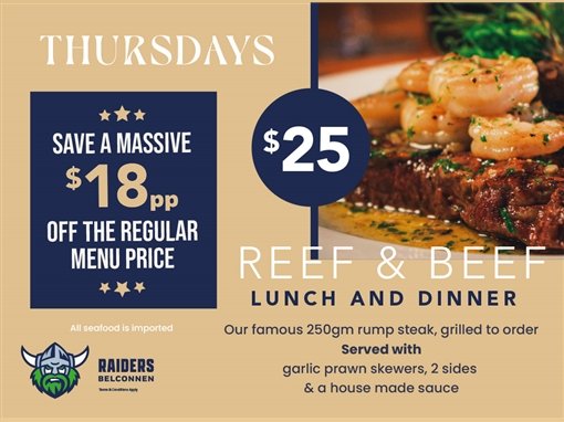 Thursdays. Save a massive $18pp off the regular menu price. $25 Reef and Beef, lunch and dinner. Our famous 250gm rump steak, grilled to order, served with garlic prawn skewers, 2 sides and a house made sauce. All seafood is imported. Raiders Belconnen. Terms and conditions apply.