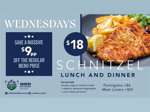 Wednesdays. Save a massive $9pp off the regular menu price. $18 schnitzel, lunch and dinner. Served with chunky chips or creamy mash, plus salad or seasonal vegetables, plus your choice of sauce. Parmigiana +$6. Meat Lovers +$10. Raiders Belconnen. Terms and conditions apply. @RaidersBelconnen, @raiders_belco.